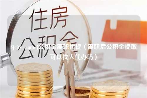 荆门公积金离职代提（离职后公积金提取可以找人代办吗）